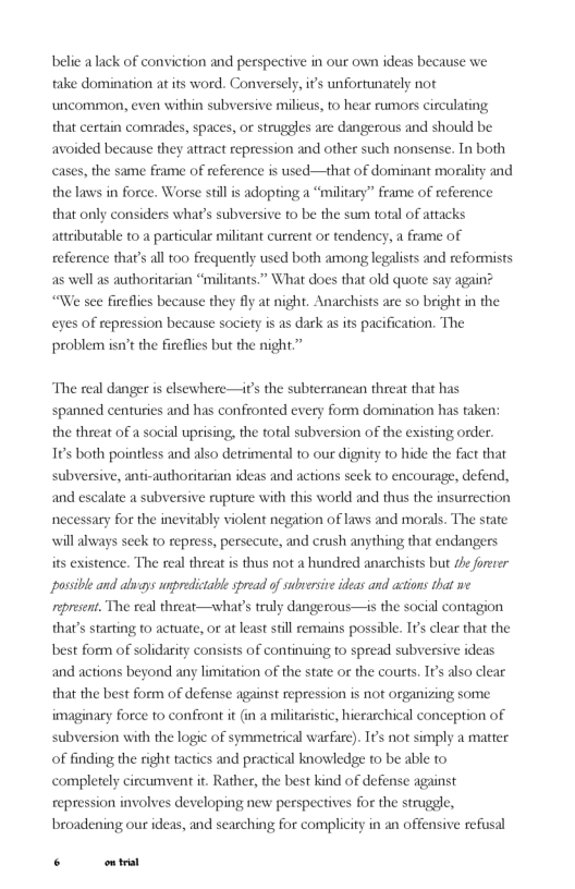 belie alack of conviction and perspective in our own ideas because we take domination at its word. Conversely, ifs unfortunately not uncommon, even within subversive milicus, to hear rumors circulating that certain comades, spaces, o struggles are dangerous and should be avoided because they attract repression and other such nonsense. Tn both cases, the same frame of reference is used—that of dominant morality and the laws in force. Worse still i adopting a “military” frame of reference that only considers what’s subversive to be the sum total of attacks attributable to a particular militant current or tendency, a frame of reference that’s all too frequently used both among leglists and reformists as well as authoritarian “militants.” What does that old quote say again? “We see fireflies because they fly at night. Anarchists are so bright in the eyes of repression because society is as dark as its pacification. The problem isn’t the fireflies but the night.”  The real danger is elsewhere—it’s the subterranean threat that has spanned centuries and has confronted every form domination has taken the threat of a social uprising, the foral subversion of the existing order. 1¢s both pointless and also detrimental to our dignity to hide the fact that subversive, anti-authoritarian ideas and actions seek to encourage, defend, and escalate a subversive rupture with this world and thus the insurrection necessary for the inevitably violent negation of laws and morals. The state will lways seck to repress, persecute, and crush anything that endangers its existence. The real threat s thus not a hundred anarchists but ze forerer possible and alwgys unpredictabie spread of subrersive ideas and actions that we present. The real threat—what’s truly dangerous—is the social contagion that’s starting to acuate, or at least still remains possible. I’ clear that the best form of solidarity cor  s of continuing to spread subversive ideas and actions beyond any limitation of the state or the courts. I also clear that the best form of defense against repression is not organizing some imaginary force to confront it (in a militaistic, hieearchical conception of subversion with the logic of symmetrical warfare). 1¢s not simply a matter of finding the right tactics and practical knowledge to be able to completely circumvent t. Rather, the best kind of defense against repression involves developing new perspectives for the strugele, broadening our ideas, and searching for complicity in an offensive refusal  . ot 
